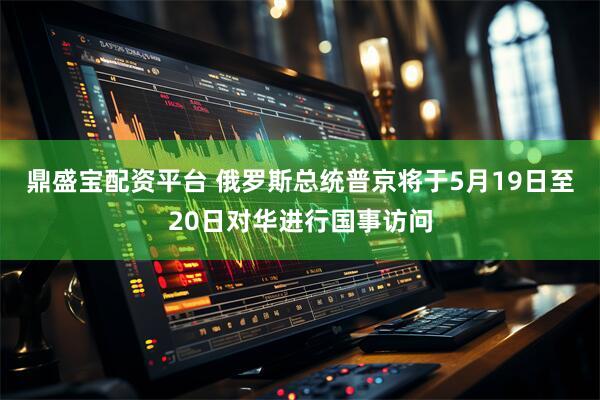 鼎盛宝配资平台 俄罗斯总统普京将于5月19日至20日对华进行国事访问
