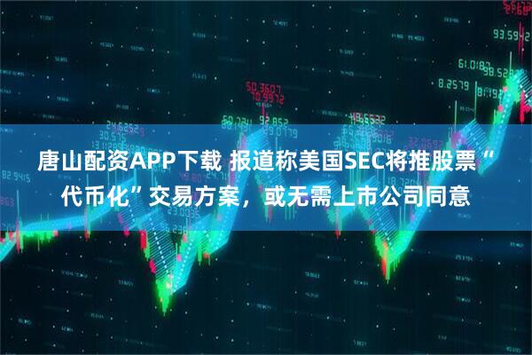 唐山配资APP下载 报道称美国SEC将推股票“代币化”交易方案，或无需上市公司同意